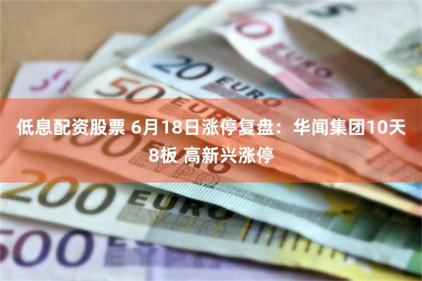 低息配资股票 6月18日涨停复盘：华闻集团10天8板 高新兴涨停