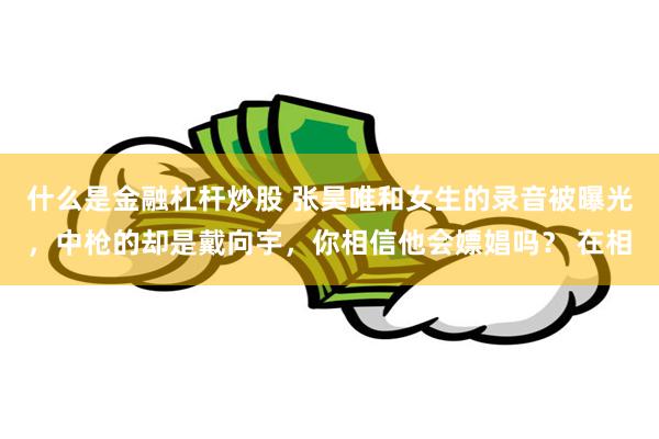 什么是金融杠杆炒股 张昊唯和女生的录音被曝光，中枪的却是戴向宇，你相信他会嫖娼吗？ 在相
