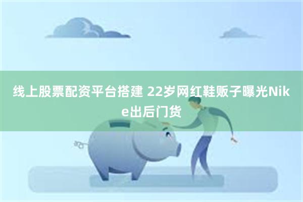 线上股票配资平台搭建 22岁网红鞋贩子曝光Nike出后门货