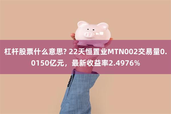 杠杆股票什么意思? 22天恒置业MTN002交易量0.0150亿元，最新收益率2.4976%