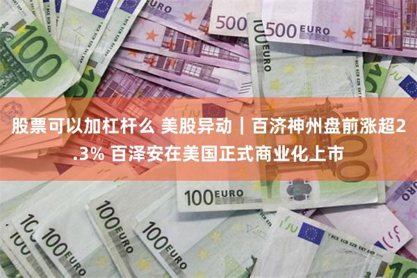 股票可以加杠杆么 美股异动｜百济神州盘前涨超2.3% 百泽安在美国正式商业化上市