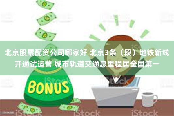 北京股票配资公司哪家好 北京3条（段）地铁新线开通试运营 城市轨道交通总里程居全国第一