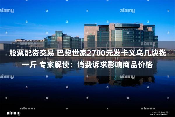 股票配资交易 巴黎世家2700元发卡义乌几块钱一斤 专家解读：消费诉求影响商品价格