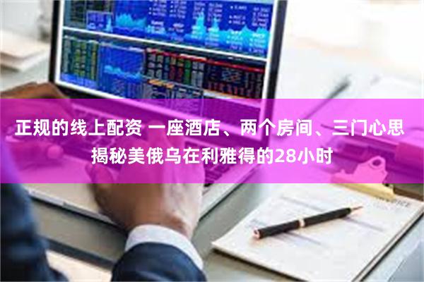 正规的线上配资 一座酒店、两个房间、三门心思 揭秘美俄乌在利雅得的28小时