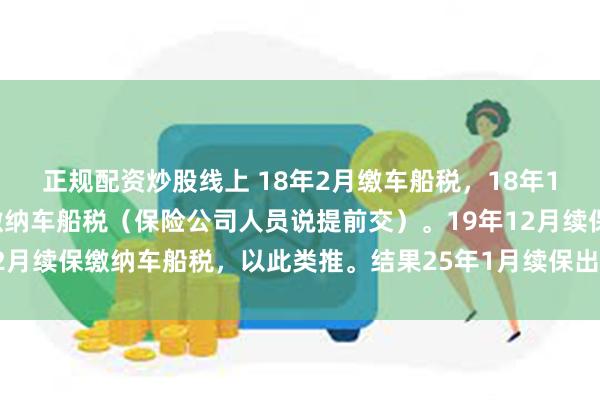 正规配资炒股线上 18年2月缴车船税，18年12月保险公司续保再次缴纳车船税（保险公司人员说提前交）。19年12月续保缴纳车船税，以此类推。结果25年1月续保出现24年车船税漏缴
