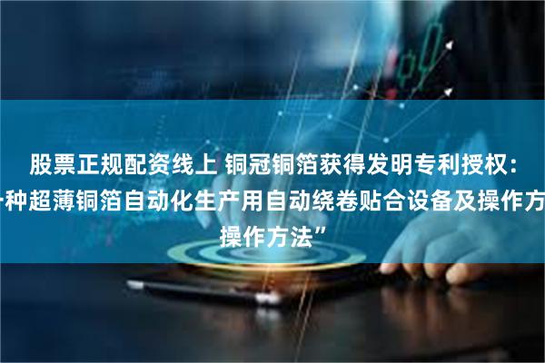 股票正规配资线上 铜冠铜箔获得发明专利授权：“一种超薄铜箔自动化生产用自动绕卷贴合设备及操作方法”