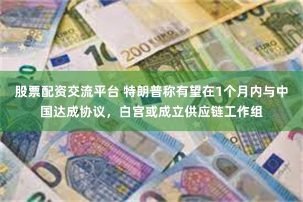 股票配资交流平台 特朗普称有望在1个月内与中国达成协议，白宫或成立供应链工作组