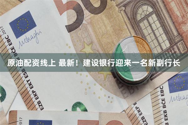 原油配资线上 最新！建设银行迎来一名新副行长
