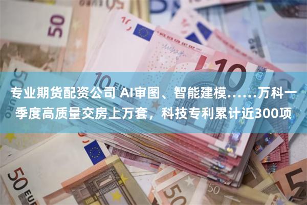 专业期货配资公司 AI审图、智能建模……万科一季度高质量交房上万套，科技专利累计