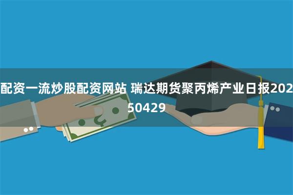 配资一流炒股配资网站 瑞达期货聚丙烯产业日报20250429