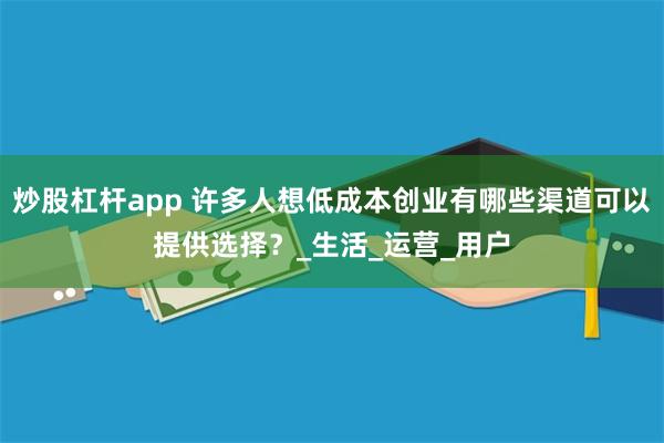 炒股杠杆app 许多人想低成本创业有哪些渠道可以提供选择？_生活_运营_用户