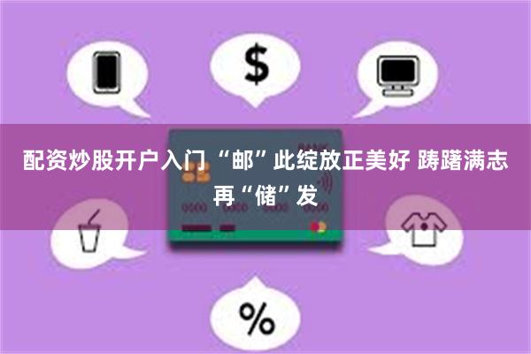配资炒股开户入门 “邮”此绽放正美好 踌躇满志再“储”发