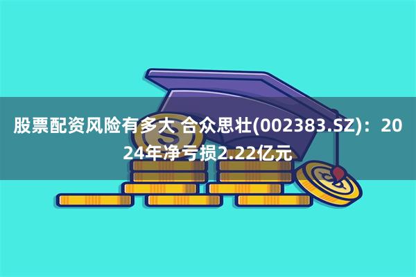 股票配资风险有多大 合众思壮(002383.SZ)：2024年净亏损2.22亿元