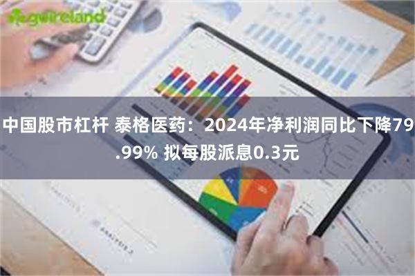 中国股市杠杆 泰格医药：2024年净利润同比下降79.99% 拟每股派息0.3元