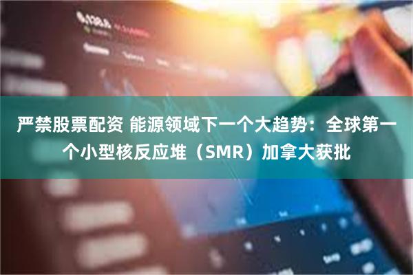 严禁股票配资 能源领域下一个大趋势：全球第一个小型核反应堆（SMR）加拿大获批