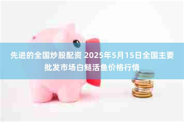 先进的全国炒股配资 2025年5月15日全国主要批发市场白鲢活鱼价格行情