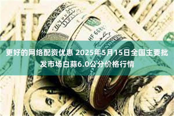 更好的网络配资优惠 2025年5月15日全国主要批发市场白蒜6.0公分价格行情