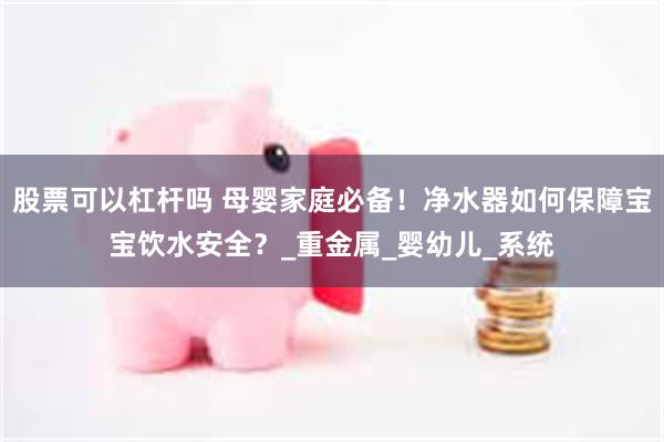 股票可以杠杆吗 母婴家庭必备！净水器如何保障宝宝饮水安全？_重金属_婴幼儿_系统