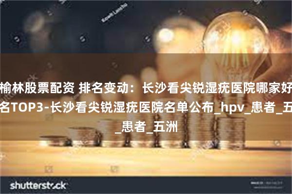 榆林股票配资 排名变动：长沙看尖锐湿疣医院哪家好排名TOP3-长沙看尖锐湿疣医院