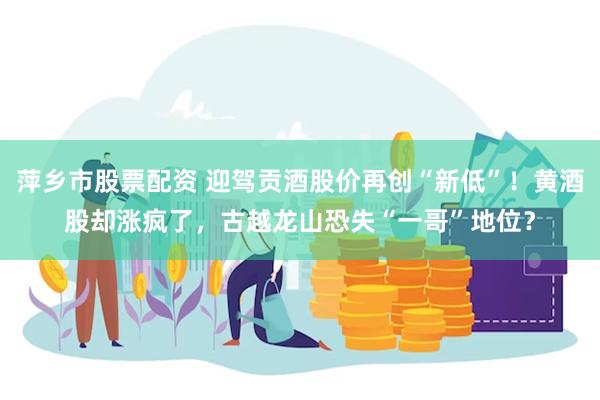 萍乡市股票配资 迎驾贡酒股价再创“新低”！黄酒股却涨疯了，古越龙山恐失“一哥”地