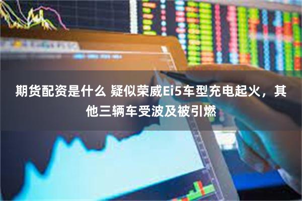期货配资是什么 疑似荣威Ei5车型充电起火，其他三辆车受波及被引燃
