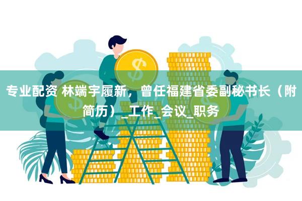 专业配资 林端宇履新，曾任福建省委副秘书长（附简历）_工作_会议_职务