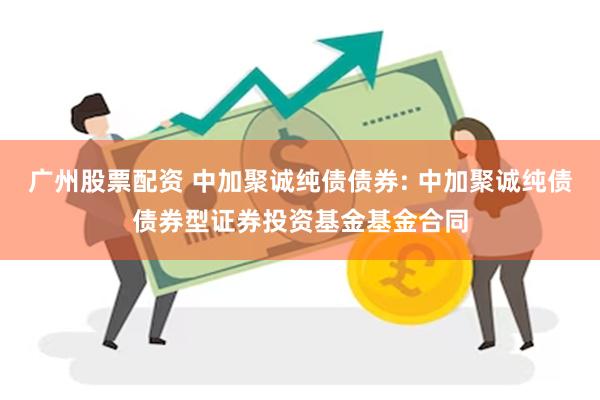 广州股票配资 中加聚诚纯债债券: 中加聚诚纯债债券型证券投资基金基金合同