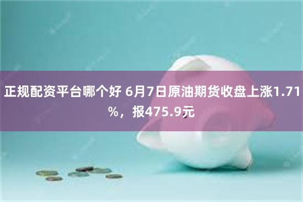 正规配资平台哪个好 6月7日原油期货收盘上涨1.71%，报475.9元