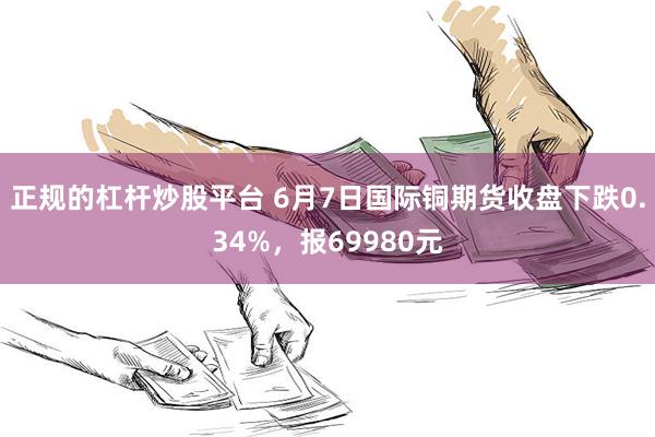 正规的杠杆炒股平台 6月7日国际铜期货收盘下跌0.34%，报69980元