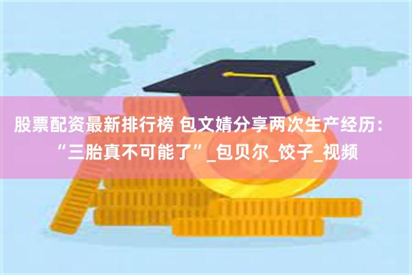 股票配资最新排行榜 包文婧分享两次生产经历： “三胎真不可能了”_包贝尔_饺子_