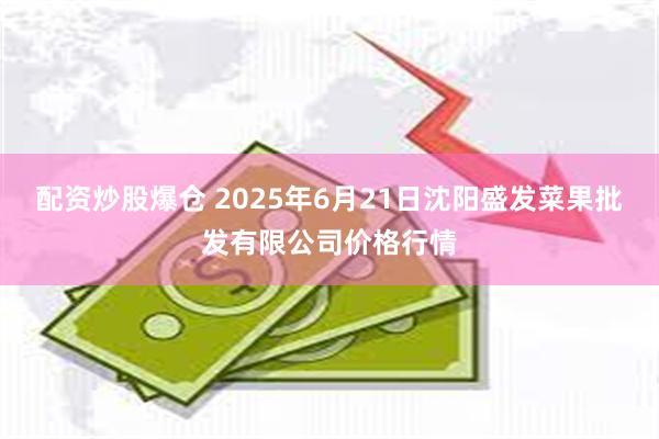 配资炒股爆仓 2025年6月21日沈阳盛发菜果批发有限公司价格行情