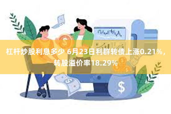 杠杆炒股利息多少 6月23日利群转债上涨0.21%，转股溢价率18.29%