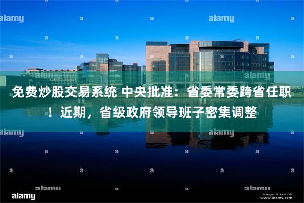 免费炒股交易系统 中央批准：省委常委跨省任职！近期，省级政府领导班子密集调整