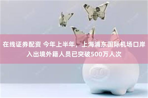 在线证券配资 今年上半年，上海浦东国际机场口岸入出境外籍人员已突破500万人次