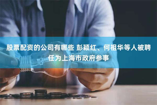 股票配资的公司有哪些 彭颖红、何祖华等人被聘任为上海市政府参事
