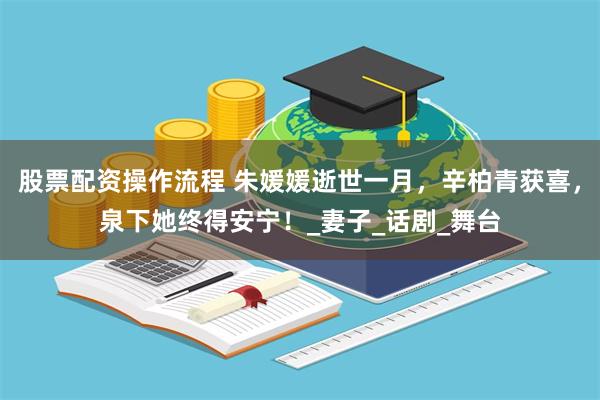 股票配资操作流程 朱媛媛逝世一月，辛柏青获喜，泉下她终得安宁！_妻子_话剧_舞台