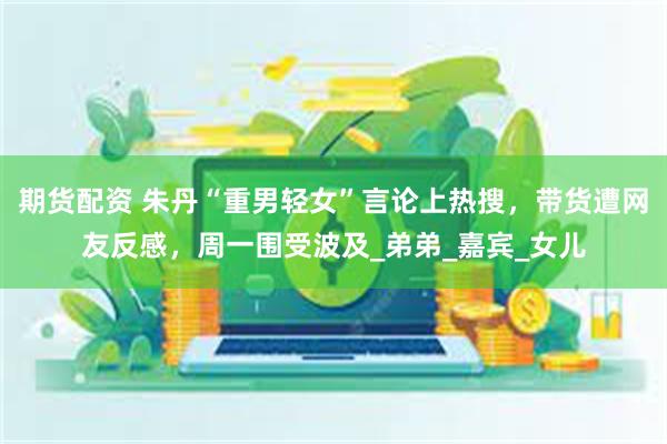 期货配资 朱丹“重男轻女”言论上热搜，带货遭网友反感，周一围受波及_弟弟_嘉宾_