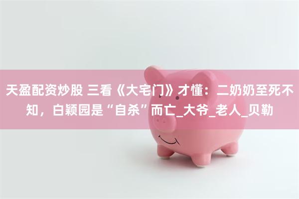 天盈配资炒股 三看《大宅门》才懂：二奶奶至死不知，白颖园是“自杀”而亡_大爷_老