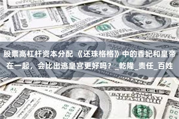 股票高杠杆资本分配 《还珠格格》中的香妃和皇帝在一起，会比出逃皇宫更好吗？_乾隆