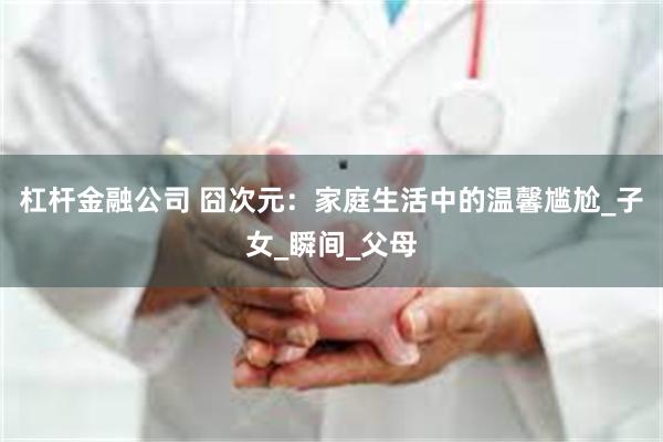杠杆金融公司 囧次元：家庭生活中的温馨尴尬_子女_瞬间_父母