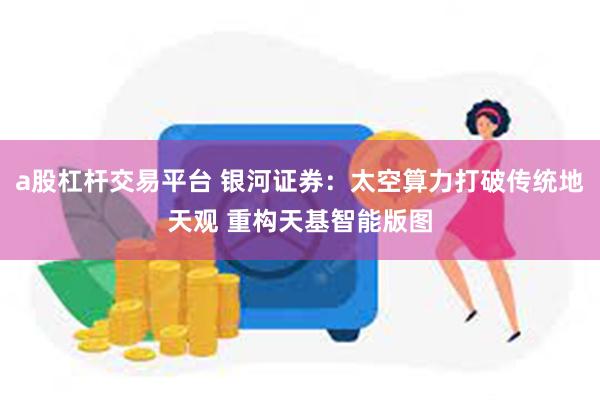 a股杠杆交易平台 银河证券：太空算力打破传统地天观 重构天基智能版图