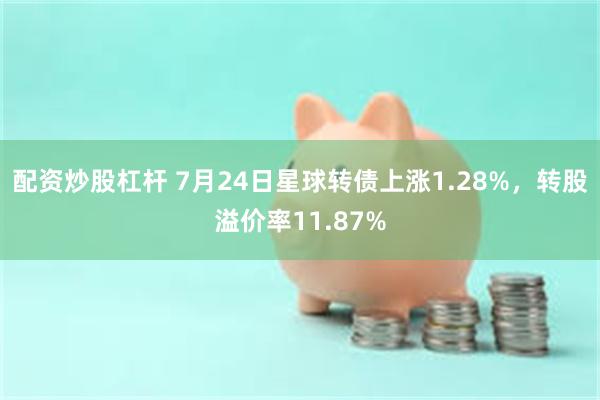 配资炒股杠杆 7月24日星球转债上涨1.28%，转股溢价率11.87%