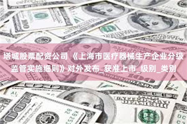 塔城股票配资公司 《上海市医疗器械生产企业分级监管实施细则》对外发布_获准上市_