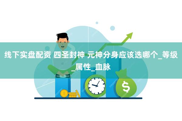 线下实盘配资 四圣封神 元神分身应该选哪个_等级_属性_血脉