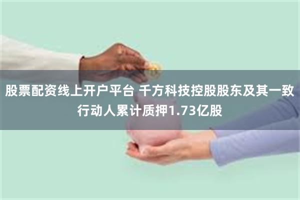 股票配资线上开户平台 千方科技控股股东及其一致行动人累计质押1.73亿股