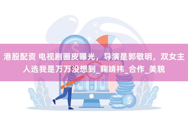 港股配资 电视剧画皮曝光，导演是郭敬明，双女主人选我是万万没想到_鞠婧祎_合作_