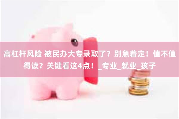 高杠杆风险 被民办大专录取了？别急着定！值不值得读？关键看这4点！_专业_就业_