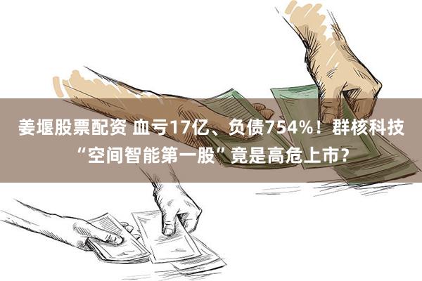 姜堰股票配资 血亏17亿、负债754%！群核科技“空间智能第一股”竟是高危上市？